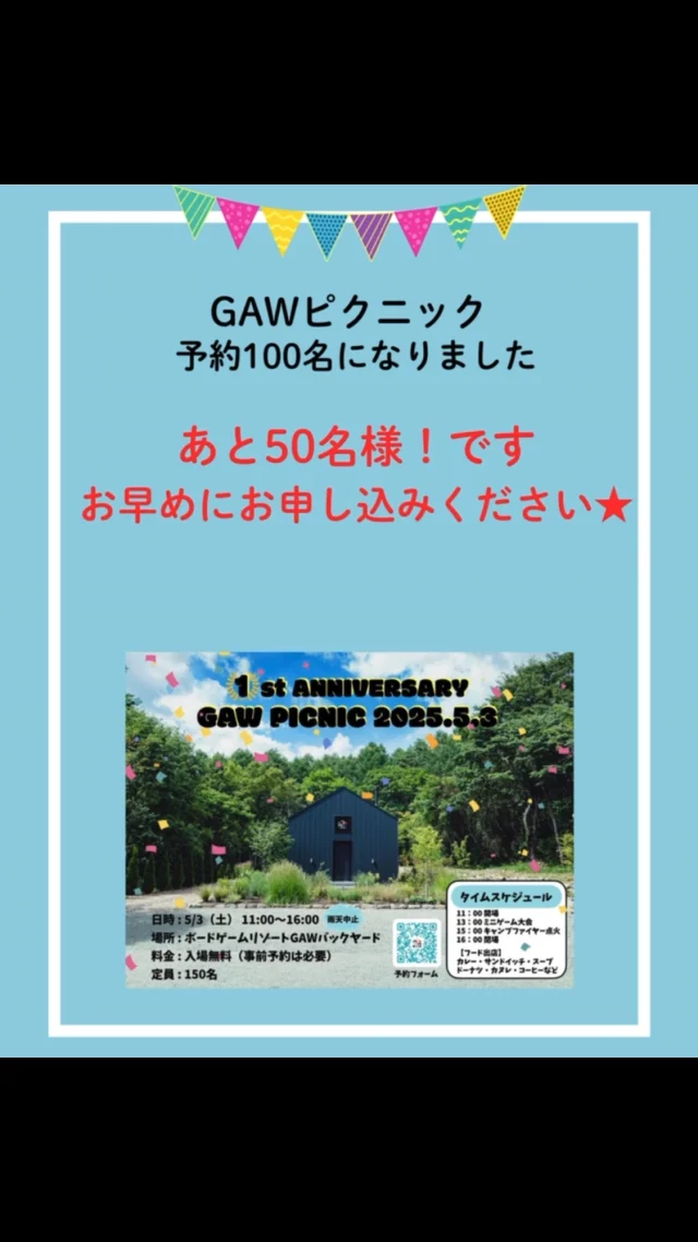 ゴールデンウィークに開催するGAWピクニック、

おかげさまで、ご予約100名いただいておりますm(_ _)mみなさま、ありがとうございますー！！

こちら定員が150名ですので、あと50名様！
検討している方はお早めにお申し込みをお願いいたします！

日程⚫︎2025年5月3日土曜日
場所⚫︎ボードゲームリゾートGAWバックヤード
料金⚫︎入場無料（事前予約必要）
定員⚫︎150名

GAWの1周年を記念して、ピクニックを開催します。
ミニゲーム大会やキャンプファイヤーもあり！
キッチンカーなどフード出店もありますよ（有料）！
お待ちしてまーす！

◎◎◎◎◎◎

GAWは…

都心から電車や車で約2時間半でたどり着く八ヶ岳・原村。GAWは、この大自然の中で体験する“大人のためのボードゲーム空間”です。

▼▼▼▼▼▼▼

公式ホームページは、

https://bgr-gaw.com/

⚫︎ご予約受付中！
※ホームページ内の「料金・ご予約」ページよりお申し込みください。

▲▲▲▲▲▲▲

#gaw 
#educationgames 
#cardgame 
#boardgames
#boardgamer 
#analoggames 
#eurogames 
#resort 
#spie 
#bgg 
#八ヶ岳 
#原村 
#社内研修 
#社員研修 
#ボドゲ 
#ボードゲーム 
#アナログゲーム 
#カードゲーム 
#アナログゲームマスター
#あだちのyeah